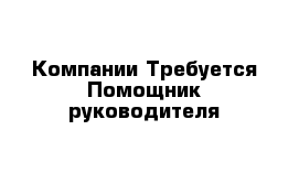 Компании Требуется Помощник руководителя